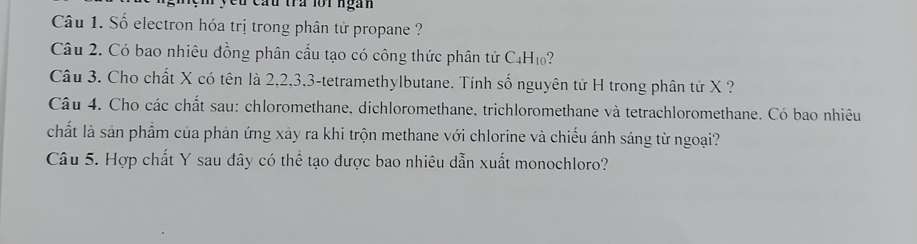 cầu tra lới ngàn 
Câu 1. Số electron hóa trị trong phân tử propane ? 
Câu 2. Có bao nhiêu đồng phân cấu tạo có công thức phân tử C_4H_10 ? 
Câu 3. Cho chất X có tên là 2, 2, 3, 3 -tetramethylbutane. Tính số nguyên tử H trong phân tử X ? 
Câu 4. Cho các chất sau: chloromethane, dichloromethane, trichloromethane và tetrachloromethane. Có bao nhiêu 
chất là sản phẩm của phản ứng xảy ra khi trộn methane với chlorine và chiếu ánh sáng từ ngoại? 
Câu 5. Hợp chất Y sau đây có thể tạo được bao nhiêu dẫn xuất monochloro?