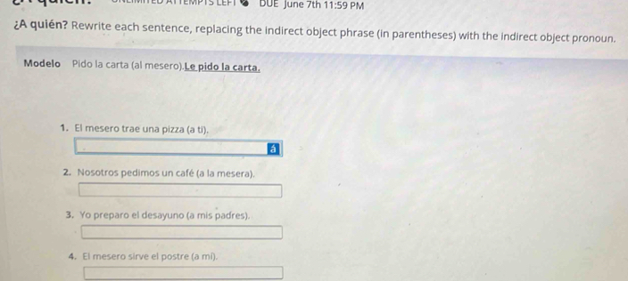 EFI DUE June 7th 11:59 PM 
¿A quién? Rewrite each sentence, replacing the indirect object phrase (in parentheses) with the indirect object pronoun. 
Modelo Pido la carta (al mesero).Le pido la carta, 
1. El mesero trae una pizza (a ti). 
á 
2. Nosotros pedimos un café (a la mesera). 
3. Yo preparo el desayuno (a mis padres). 
4. El mesero sirve el postre (a mí).