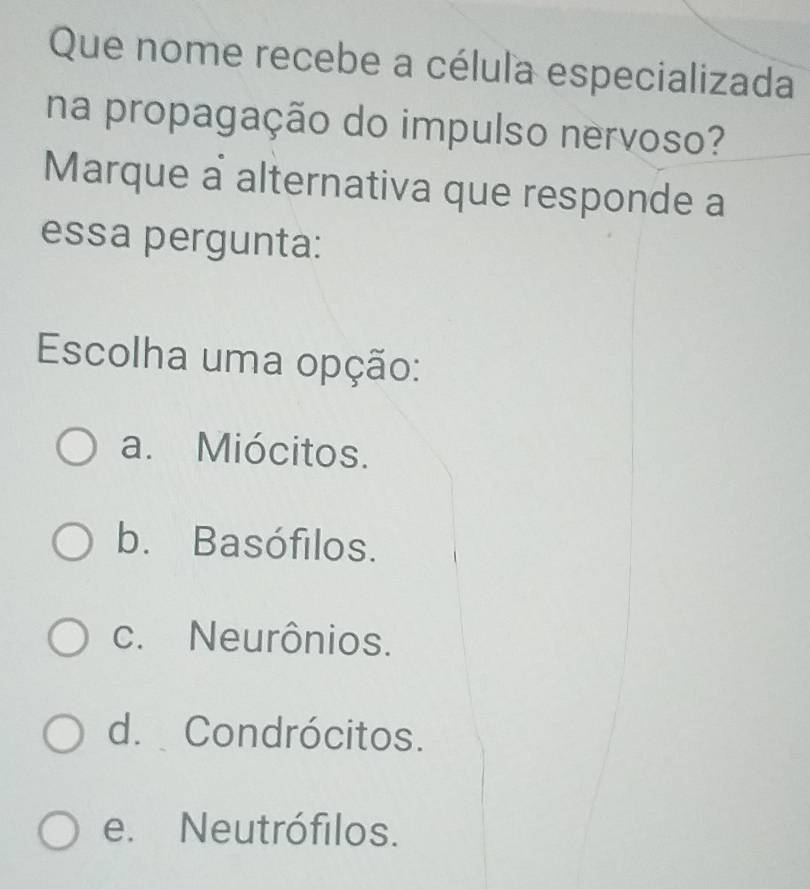 Que nome recebe a célula especializada
na propagação do impulso nervoso?
Marque a alternativa que responde a
essa pergunta:
Escolha uma opção:
a. Miócitos.
b. Basófilos.
c. Neurônios.
d. Condrócitos.
e. Neutrófilos.