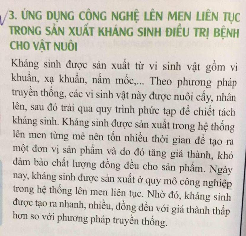 ỨNG DụNG CÔNG NGHỆ LÊN MEN LIÊN Tục 
TRONG SẢN XUẤT KHÁNG SINH ĐIÊU TRỊ BỆNH 
CHO VậT NUÔI 
Kháng sinh được sản xuất từ vi sinh vật gồm vi 
khuẩn, xạ khuẩn, nấm mốc,... Theo phương pháp 
truyền thống, các vi sinh vật này được nuôi cấy, nhân 
lên, sau đó trải qua quy trình phức tạp để chiết tách 
kháng sinh. Kháng sinh được sản xuất trong hệ thống 
lên men từng mẻ nên tốn nhiều thời gian đế tạo ra 
một đơn vị sản phầm và do đó tăng giá thành, khó 
đảm bảo chất lượng đồng đều cho sản phẩm. Ngày 
nay, kháng sinh được sản xuất ở quy mô công nghiệp 
trong hệ thống lên men liên tục. Nhờ đó, kháng sinh 
được tạo ra nhanh, nhiều, đồng đều với giá thành thấp 
hơn so với phương pháp truyền thống.