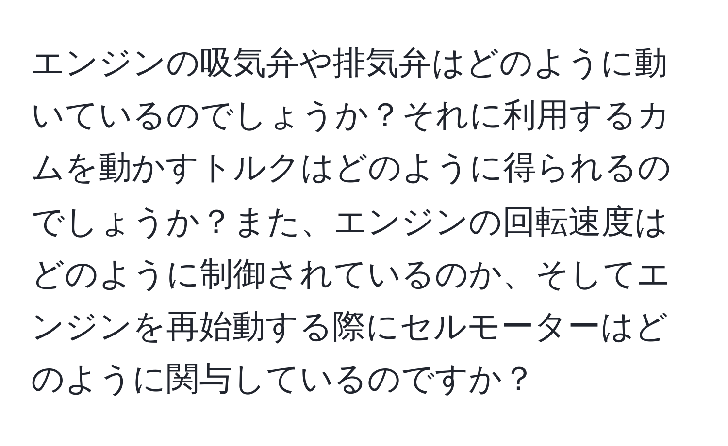 エンジンの吸気弁や排気弁はどのように動いているのでしょうか？それに利用するカムを動かすトルクはどのように得られるのでしょうか？また、エンジンの回転速度はどのように制御されているのか、そしてエンジンを再始動する際にセルモーターはどのように関与しているのですか？