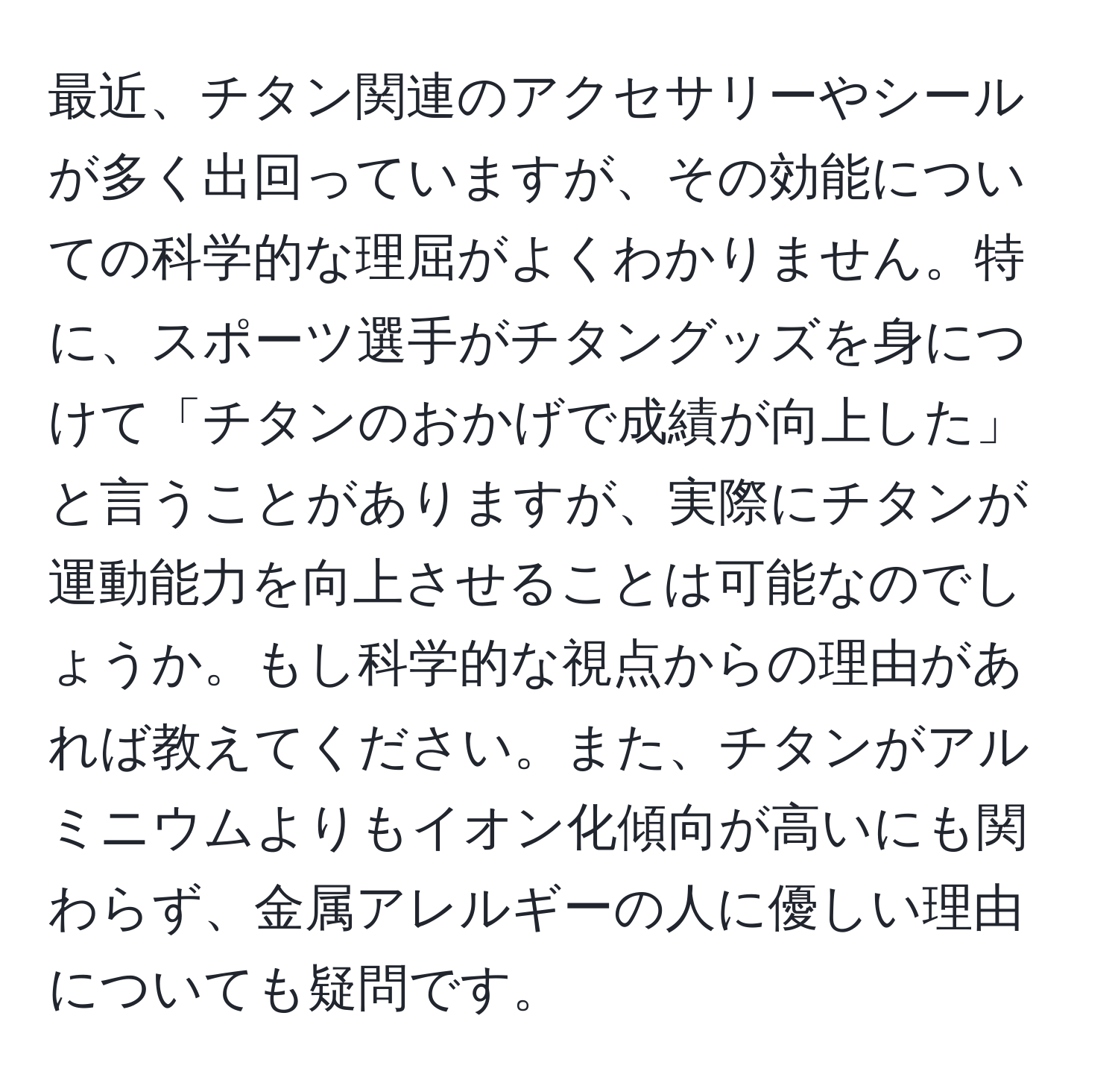 最近、チタン関連のアクセサリーやシールが多く出回っていますが、その効能についての科学的な理屈がよくわかりません。特に、スポーツ選手がチタングッズを身につけて「チタンのおかげで成績が向上した」と言うことがありますが、実際にチタンが運動能力を向上させることは可能なのでしょうか。もし科学的な視点からの理由があれば教えてください。また、チタンがアルミニウムよりもイオン化傾向が高いにも関わらず、金属アレルギーの人に優しい理由についても疑問です。