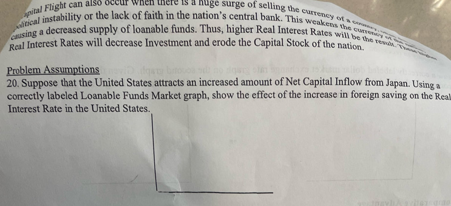 apital Flight can also occur when there is a nuge surge of selling the currency of a con 
olitical instability or the lack of faith in the nation’s central bank. This weakens the currency of e 
causing a decreased supply of loanable funds. Thus, higher Real Interest Rates will be the result. Thee 
Real Interest Rates will decrease Investment and erode the Capital Stock of the nation 
Problem Assumptions 
20. Suppose that the United States attracts an increased amount of Net Capital Inflow from Japan. Using a 
correctly labeled Loanable Funds Market graph, show the effect of the increase in foreign saving on the Real 
Interest Rate in the United States.