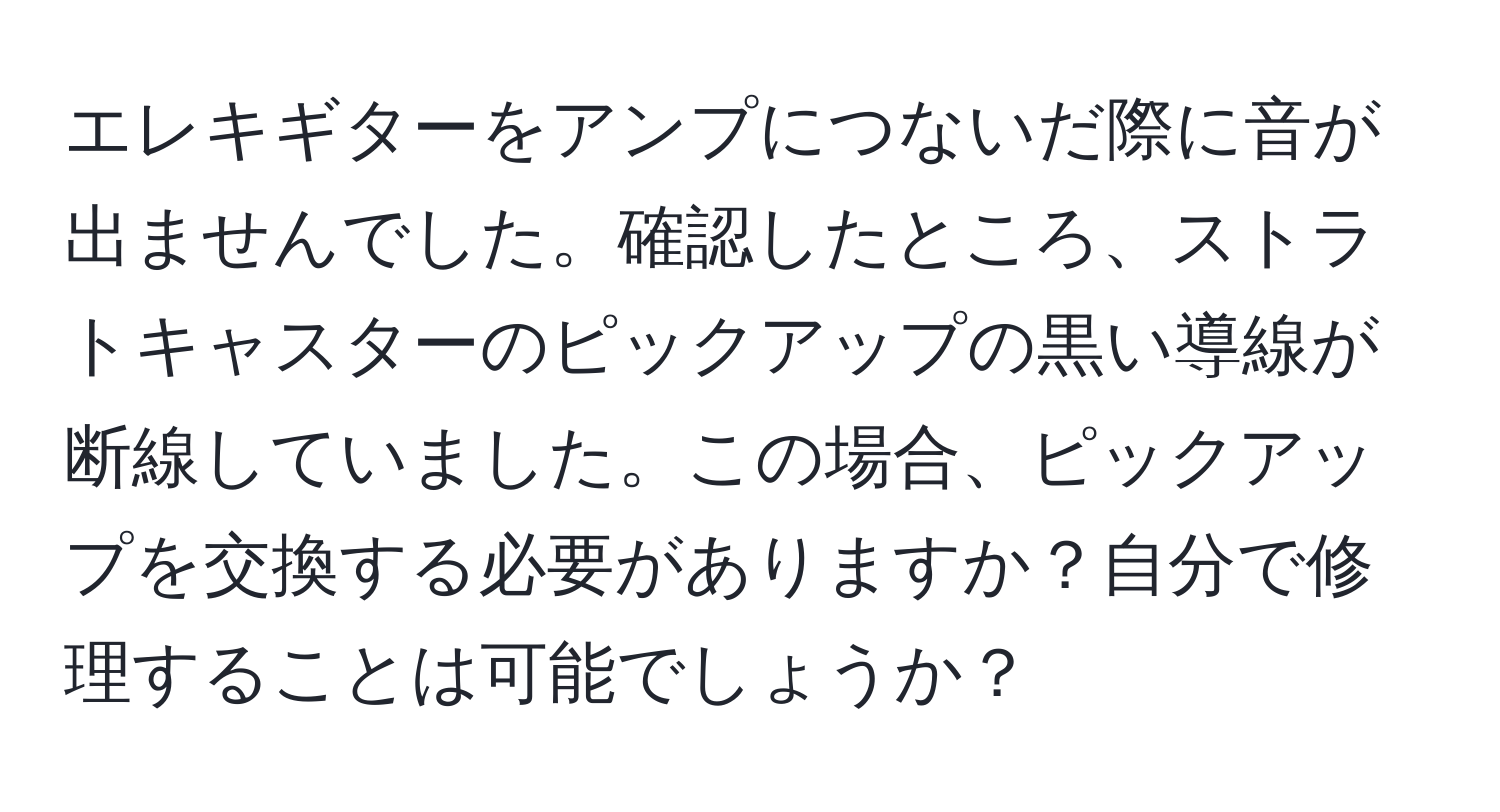 エレキギターをアンプにつないだ際に音が出ませんでした。確認したところ、ストラトキャスターのピックアップの黒い導線が断線していました。この場合、ピックアップを交換する必要がありますか？自分で修理することは可能でしょうか？