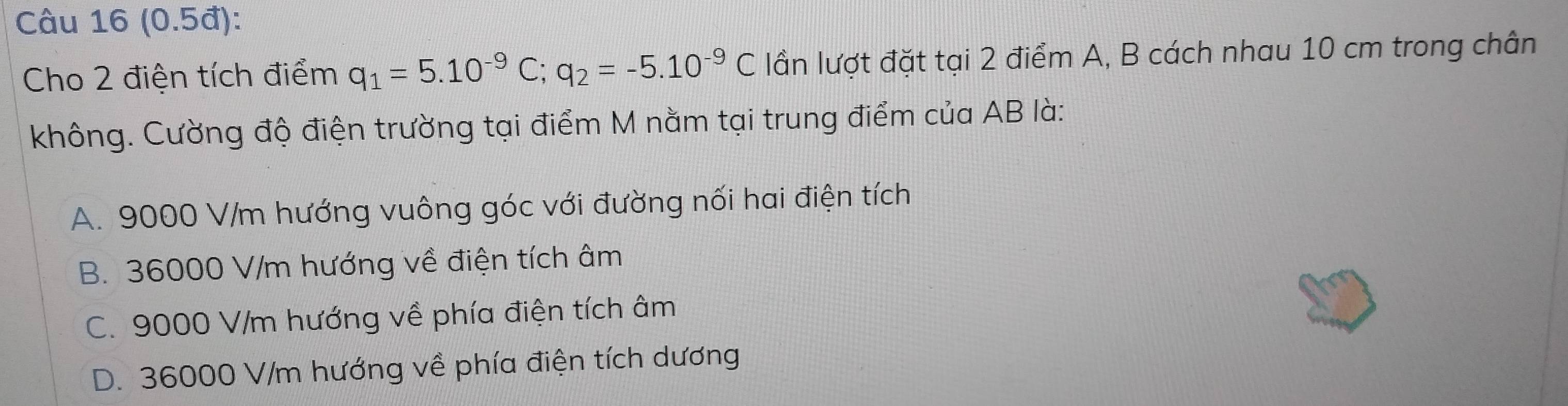 (0.5đ):
Cho 2 điện tích điểm q_1=5.10^(-9)C; q_2=-5.10^(-9)C lần lượt đặt tại 2 điểm A, B cách nhau 10 cm trong chân
không. Cường độ điện trường tại điểm M nằm tại trung điểm của AB là:
A. 9000 V/m hướng vuông góc với đường nối hai điện tích
B. 36000 V/m hướng về điện tích âm
C. 9000 V/m hướng về phía điện tích âm
D. 36000 V/m hướng về phía điện tích dương