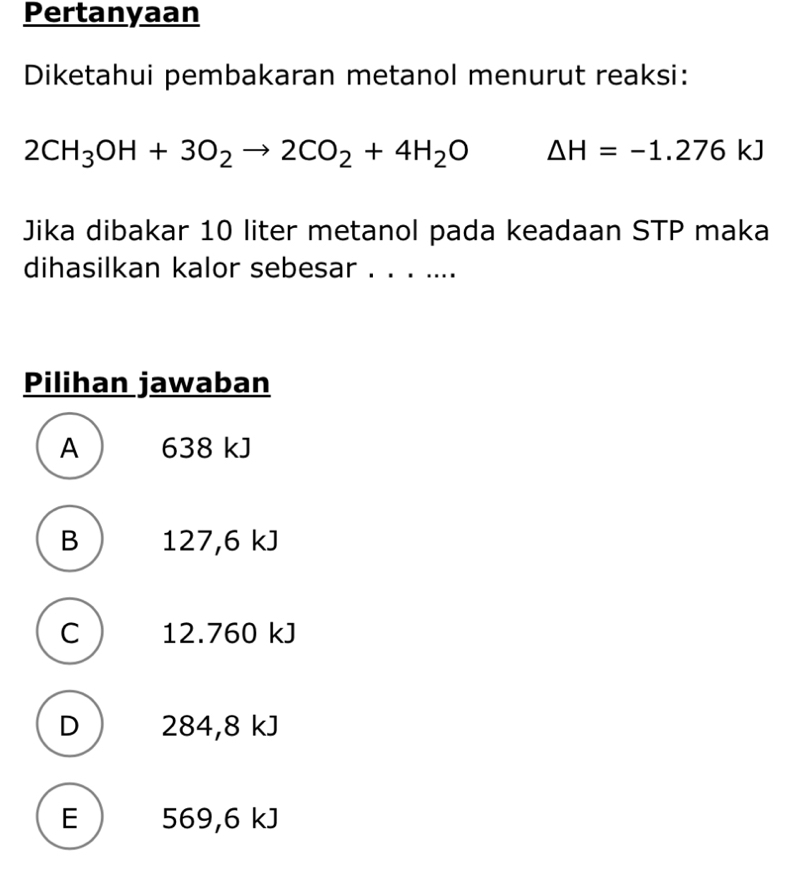 Pertanyaan
Diketahui pembakaran metanol menurut reaksi:
2CH_3OH+3O_2to 2CO_2+4H_2O Delta H=-1.276kJ
Jika dibakar 10 liter metanol pada keadaan STP maka
dihasilkan kalor sebesar . . . ....
Pilihan jawaban
A 638 kJ
B  127,6 kJ
C  12.760 kJ
D  284,8 kJ
E 569,6 kJ