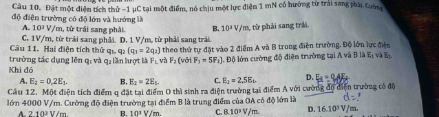 Đặt một điện tích thử −1 μC tại một điểm, nó chịu một lực điện 1 mN có hướng từ trái sang phải. Cường
độ điện trường có độ lớn và hướng là
A. 10^3V/m , từ trái sang phải.
B. 10^3V/m
C. 1V/m, từ trái sang phải. D. 1 V/m, từ phải sang trái. , từ phải sang trái.
Câu 11. Hai điện tích thử q_1, q_2(q_1=2q_2) theo thứ tự đặt vào 2 điểm A và B trong điện trường. Độ lớn lực điện
trường tác dụng lên q_2 1 và q_2 lần lượt là F_1. và F_2 fs với F_1=5F_2). Độ lớn cường độ điện trường tại A và B là E_1 và E_2
Khi đó D. E_2=0.4E_4
A. E_2=0,2E_1. B. E_2=2E_1. C. E_2=2,5E_1. 
Câu 12. Một điện tích điểm q đặt tại điểm 0 thì sinh ra điện trường tại điểm A với cường độ diện trường có độ
lớn 4000 V/m. Cường độ điện trường tại điểm B là trung điểm của OA có độ lớn là 7
A. 2.10^3V/m. B. 10^3V/m. C. 8.10^3V/m. D. 16.10^3V/m.