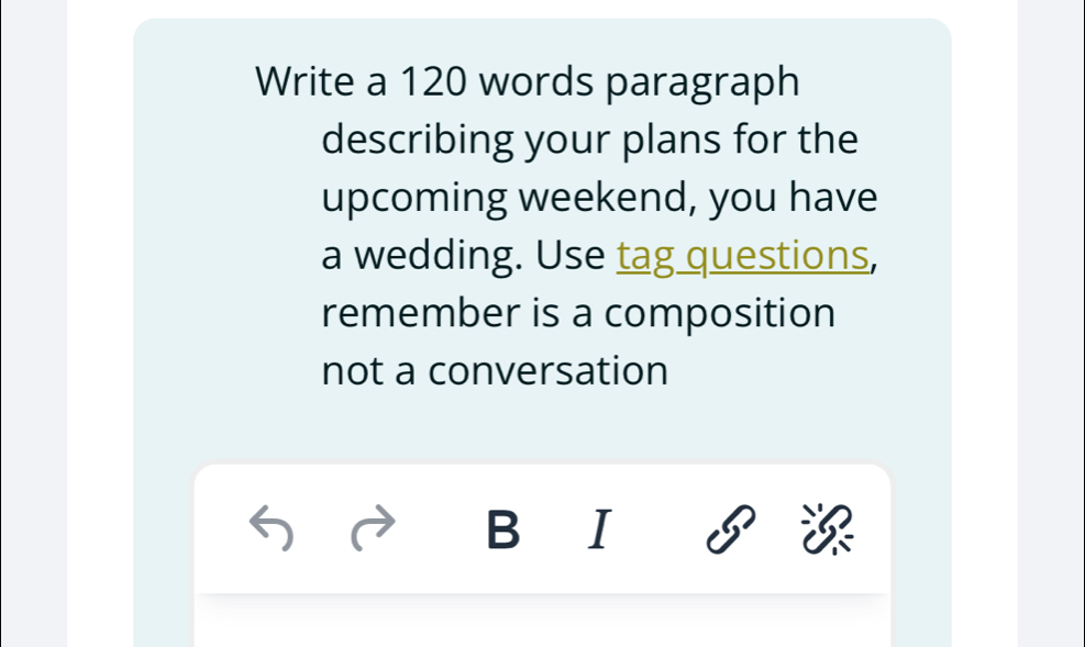 Write a 120 words paragraph 
describing your plans for the 
upcoming weekend, you have 
a wedding. Use tag questions, 
remember is a composition 
not a conversation 
B I