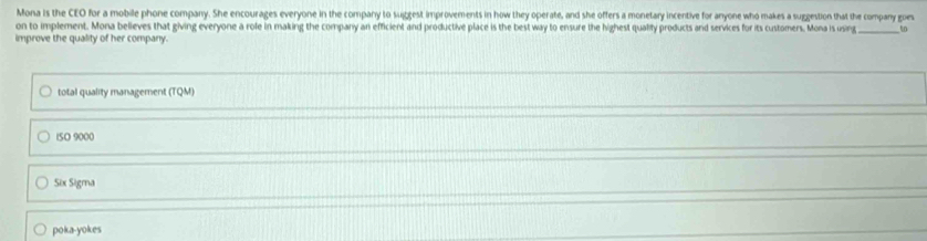 Mona is the CEO for a mobile phone company. She encourages everyone in the company to suggest improvements in how they operate, and she offers a monetary incentive for anyone who makes a suggestion that the company goes
on to implement. Mona believes that giving everyone a role in making the company an efficient and productive place is the best way to ensure the highest qualilty products and services for its customers. Mona is using _to
improve the quality of her company.
total quality management (TQM)
ISO 9000
Six Sigma
poka-yokes