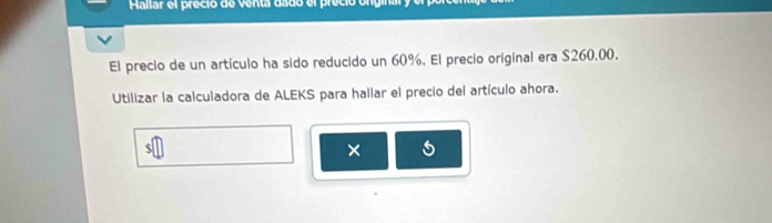 Hallar el preció de venta dado el preció onginal y 
El precio de un artículo ha sido reducido un 60%. El precio original era $260.00. 
Utilizar la calculadora de ALEKS para hallar el precio del artículo ahora. 
×