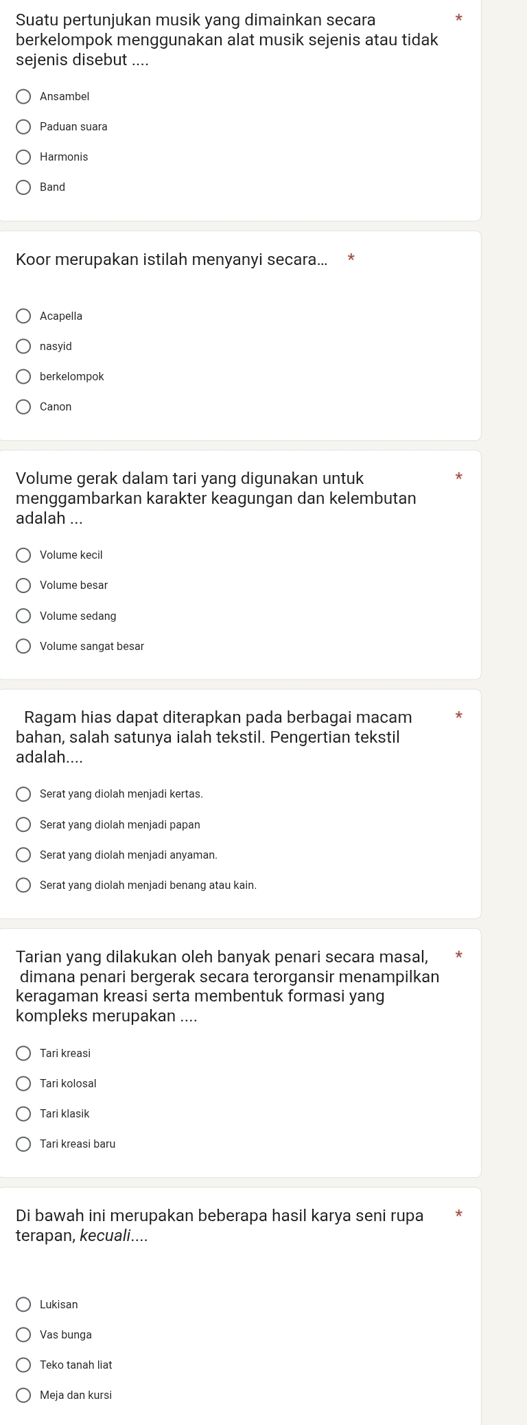 Suatu pertunjukan musik yang dimainkan secara
berkelompok menggunakan alat musik sejenis atau tidak
sejenis disebut ....
Ansambel
Paduan suara
Harmonis
Band
Koor merupakan istilah menyanyi secara...
Acapella
nasyid
berkelompok
Canon
Volume gerak dalam tari yang digunakan untuk
menggambarkan karakter keagungan dan kelembutan
adalah ...
Volume kecil
Volume besar
Volume sedang
Volume sangat besar
Ragam hias dapat diterapkan pada berbagai macam
bahan, salah satunya ialah tekstil. Pengertian tekstil
adalah....
Serat yang diolah menjadi kertas.
Serat yang diolah menjadi papan
Serat yang diolah menjadi anyaman.
Serat yang diolah menjadi benang atau kain.
Tarian yang dilakukan oleh banyak penari secara masal,
dimana penari bergerak secara terorgansir menampilkan
keragaman kreasi serta membentuk formasi yang
kompleks merupakan ....
Tari kreasi
Tari kolosal
Tari klasik
Tari kreasi baru
Di bawah ini merupakan beberapa hasil karya seni rupa
terapan, kecuali....
Lukisan
Vas bunga
Teko tanah liat
Meja dan kursi