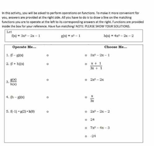 In this activity, you will be asked to perform operations on functions. To make it more convenient for
you, answers are provided at the right side. All you have to do is to draw a line on the matching
functions you are to operate at the left to its corresponding answers at the right. Functions are provided
inside the box for your reference. Have fun matching! NOTE: PLEASE SHOW YOUR SOLUTIONS.