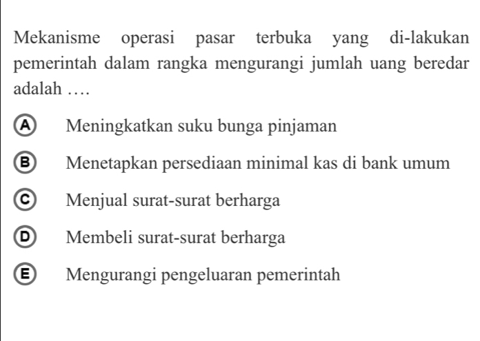 Mekanisme operasi pasar terbuka yang di-lakukan
pemerintah dalam rangka mengurangi jumlah uang beredar
adalah …
A Meningkatkan suku bunga pinjaman
⑧ Menetapkan persediaan minimal kas di bank umum
© Menjual surat-surat berharga
D Membeli surat-surat berharga
E Mengurangi pengeluaran pemerintah