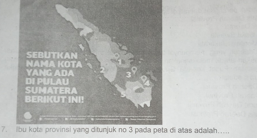 SEBUTKAN 
NAMA KOTA 
YANG ADA 
DI PULAU 
SUMATERA 
BERIKUT INI! 
7. Ibu kota provinsi yang ditunjuk no 3 pada peta di atas adalah…....