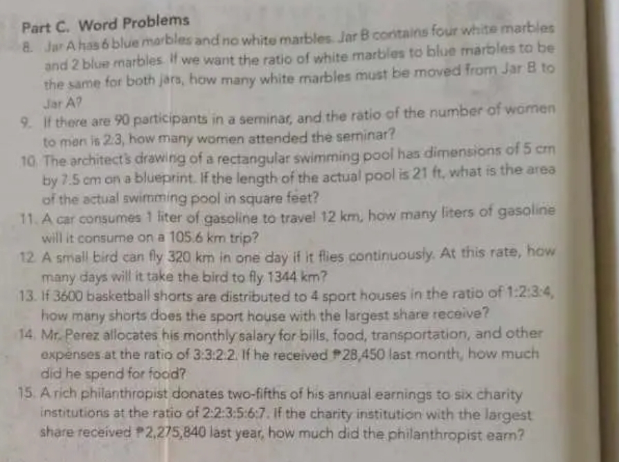 Word Problems 
8. Jar A has 6 blue marbles and no white marbles. Jar B contains four white marbles 
and 2 blue marbles. If we want the ratio of white marbles to blue marbles to be 
the same for both jars, how many white marbles must be moved from Jar B to 
Jar A? 
9. If there are 90 participants in a seminar, and the ratio of the number of women 
to man is 2:3, how many women attended the seminar? 
10. The architect's drawing of a rectangular swimming pool has dimensions of 5 cr
by 7.5 cm on a blueprint. If the length of the actual pool is 21 ft, what is the area 
of the actual swimming pool in square feet? 
11. A car consumes 1 liter of gasoline to trave! 12 km, how many liters of gasoline 
will it consume on a 105.6 km trip? 
12. A small bird can fly 320 km in one day if it flies continuously. At this rate, how 
many days will it take the bird to fly 1344 km? 
13. If 3600 basketball shorts are distributed to 4 sport houses in the ratio of 1:2:3:4, 
how many shorts does the sport house with the largest share receive? 
14. Mr. Perez allocates his monthly salary for bills, food, transportation, and other 
expenses at the ratio of 3:3:2:2. If he received 28,450 last month, how much 
did he spend for food? 
15. A rich philanthropist donates two-fifths of his annual earnings to six charity 
institutions at the ratio of 2:2:3:5:6:7. If the charity institution with the largest 
share received 2,275,840 last year, how much did the philanthropist earn?