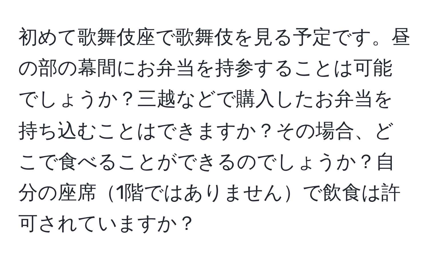 初めて歌舞伎座で歌舞伎を見る予定です。昼の部の幕間にお弁当を持参することは可能でしょうか？三越などで購入したお弁当を持ち込むことはできますか？その場合、どこで食べることができるのでしょうか？自分の座席1階ではありませんで飲食は許可されていますか？