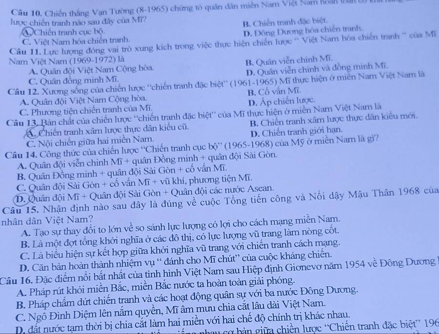 Chiến thắng Vạn Tường (8-1965) chứng tỏ quân dân miền Nam Việt Nam hoán loan U
lược chiến tranh nào sau đây của Mĩ?
B. Chiến tranh đặc biệt.
AChiến tranh cục bộ.
C. Việt Nam hóa chiến tranh. D. Đông Dương hóa chiến tranh.
Câu 11. Lực lượng đóng vai trò xung kích trong việc thực hiện chiến lược '' Việt Nam hóa chiến tranh '' của Mĩ
Nam Việt Nam (1969-1972) là
A. Quân đội Việt Nam Cộng hòa. B. Quân viễn chinh Mĩ.
C. Quân đồng minh Mĩ. D. Quân viễn chinh và đồng minh Mĩ.
Câu 12. Xương sống của chiến lược 'chiến tranh đặc biệt'' (1961-1965) Mĩ thực hiện ở miễn Nam Việt Nam là
A. Quân đội Việt Nam Cộng hòa. B. Cổ vẫn Mĩ.
C. Phương tiện chiến tranh của Mĩ. D. Áp chiến lược.
Câu 13. Bản chất của chiến lược 'chiến tranh đặc biệt” của Mĩ thực hiện ở miền Nam Việt Nam là
A. Chiến tranh xâm lược thực dân kiểu cũ. B. Chiến tranh xâm lược thực dân kiểu mới.
C. Nội chiến giữa hai miền Nam. D. Chiến tranh giới hạn.
Câu 14. Công thức của chiến lược “Chiến tranh cục bộ” (1965-1968) của Mỹ ở miền Nam là gi?
A. Quân đội viễn chinh Mĩ + quân Đồng minh + quân đội Sài Gòn.
B. Quân Đồng minh + quân đội Sài Gòn + cố vấn Mĩ.
C. Quân đội Sài Gòn + cố vấn Mĩ + vũ khí, phương tiện Mĩ.
D. Quân đội Mĩ + Quân đội Sài Gòn + Quân đội các nước Asean.
Câu 15. Nhận định nào sau đây là đúng về cuộc Tổng tiến công và Nổi dậy Mậu Thân 1968 của
nhân dân Việt Nam?
A. Tạo sự thay đổi to lớn về so sánh lực lượng có lợi cho cách mạng miền Nam.
B. Là một đợt tổng khởi nghĩa ở các đô thị, có lực lượng vũ trang làm nòng cốt.
C. Là biểu hiện sự kết hợp giữa khởi nghĩa vũ trang với chiến tranh cách mạng.
D. Căn bản hoàn thành nhiệm vụ “ đánh cho Mĩ chút” của cuộc kháng chiến.
Câu 16. Đặc điểm nổi bất nhất của tình hình Việt Nam sau Hiệp định Gionevơ năm 1954 về Đông Dương
A. Pháp rút khỏi miền Bắc, miền Bắc nước ta hoàn toàn giải phóng.
B. Pháp chấm dứt chiến tranh và các hoạt động quân sự với ba nước Đông Dương.
C. Ngô Đình Diệm lên nắm quyền, Mĩ âm mưu chia cắt lâu dài Việt Nam.
D. đất nước tạm thời bị chia cắt làm hai miền với hai chế độ chính trị khác nhau.
nhau cơ bản giữa chiền lược “Chiến tranh đặc biệt” 196