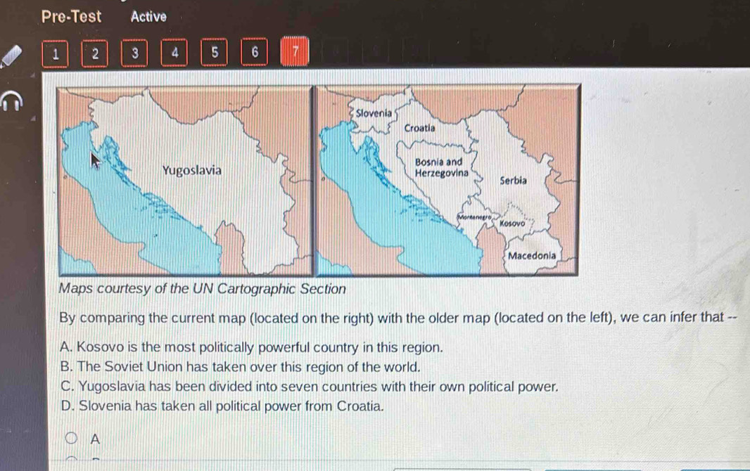 Pre-Test Active
1 2 3 4 5 6 7
By comparing the current map (located on the right) with the older map (located on the left), we can infer that --
A. Kosovo is the most politically powerful country in this region.
B. The Soviet Union has taken over this region of the world.
C. Yugoslavia has been divided into seven countries with their own political power.
D. Slovenia has taken all political power from Croatia.
A