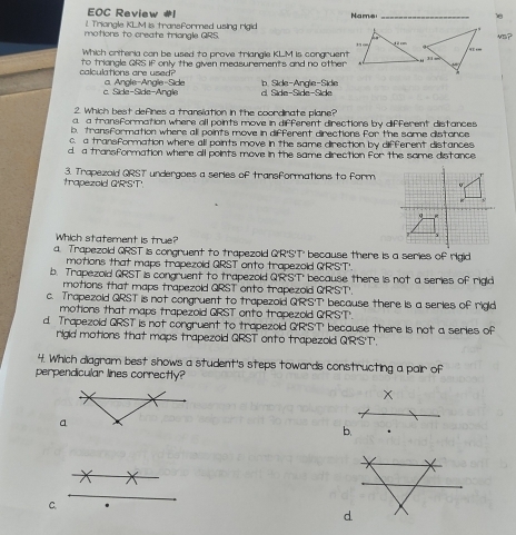 EOC Review #I
1. Triangle KLM is transformed using rigid Name
motions to create triongle QRS.  vS?
Which criteria con be used to prove triangle KLM is congruent
calculations are used? to triangle GRS if only the given measurements and no other
c. Side-Side-Angle a. Angle-Angle-Side b. Side-Angle-Side Side-Side-Side
d
2. Which best defines a transiation in the coordinate plane?
a. a transformation where all points move in different directions by different distances
b. transformation where all points move in different directions for the some distance
c. a transformation where all points move in the same direction by different distances
d. a transformation where all points move in the same direction for the same distance
trapezold Q'R'S'T' 3. Trapezold QRST undergoes a series of transformations to form.
Which statement is true?
a. Trapezold QRST is congruent to trapezold Q'R'S'T' because there is a series of rigid
motions that maps trapezoid QRST onto trapezoid Q'R'S'T'.
b. Trapezold QRST is congruent to trapezold Q'R'S'T' because there is not a series of rigid
motions that maps trapezold QRST' onto trapezoid Q'R'S'T'.
c. Trapezold QRST is not congruent to trapezoid Q'R'S'T' because there is a series of rigid
motions that maps trapezoid QRST onto trapezold Q'R'ST'.
d. Trapezold QRST is not congruent to trapezold Q'R'S'T' because there is not a series of
rigid motions that maps trapezoid QRST onto trapezold Q'R'S'T'.
4. Which diagram best shows a student's steps towards constructing a pair of
perpendicular lines correctly?
x
b.
C.