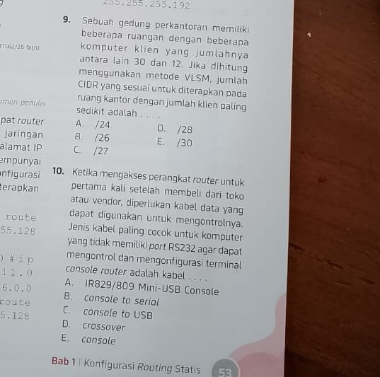 255. 255. 255. 192
9. Sebuah gedung perkantoran memiliki
beberapa ruangan dengan beberapa
1.11.62/26 fa)/0 komputer klien yang jumlahnya
antara lain 30 dan 12. Jika dihitung
menggunakan metode VLSM, jumlah
CIDR yang sesuai untuk diterapkan pada
ruang kantor dengan jumlah klien paling
imen penulis sedikit adalah . . . .
pat router A. / 24 D. / 28
jaringan B. / 26 E. / 30
alamat IP C. / 27
empunyai
Infigurasi 10. Ketika mengakses perangkat router untuk
terapkan pertama kali setelah membeli dari toko
atau vendor, diperlukan kabel data yang
dapat digunakan untuk mengontrolnya.
route Jenis kabel paling cocok untuk komputer
55. 128 yang tidak memiliki port RS232 agar dapat
mengontrol dan mengonfigurasi terminal
) # i p console router adalah kabel . . . .
11.0 A. IR829/809 Mini-USB Console
6. 0.0 B. console to serial
route C. console to USB
5. 128 D. crossover
E. console
Bab 1 | Konfigurasi Routing Statis 53