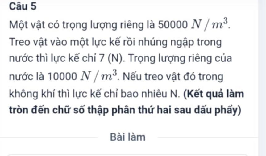 Một vật có trọng lượng riêng là 50000N/m^3. 
Treo vật vào một lực kế rồi nhúng ngập trong 
nước thì lực kế chỉ 7 (1 v ). Trọng lượng riêng của ). 
|| 
nước là 10000N/m^3. Nếu treo vật đó trong 
không khí thì lực kế chỉ bao nhiêu N. (Kết quả làm 
tròn đến chữ số thập phân thứ hai sau dấu phẩy) 
Bài làm_