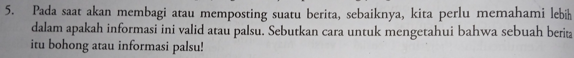 Pada saat akan membagi atau memposting suatu berita, sebaiknya, kita perlu memahami lebih 
dalam apakah informasi ini valid atau palsu. Sebutkan cara untuk mengetahui bahwa sebuah berita 
itu bohong atau informasi palsu!