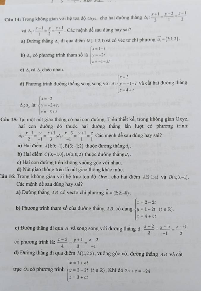 Trong không gian với hệ tọa độ Oxyz, cho hai đường thắng △ _1: (x+1)/3 = (y-2)/1 = (z-1)/2 
và △ _2: (x-1)/1 = y/2 = (z+1)/3 . Các mệnh đề sau đúng hay sai?
a) Đường thẳng ∆ đi qua điểm M(-1;2;1) và có véc tơ chỉ phương vector a_1=(3;1;2).
b) △ _2 có phương trình tham số là beginarrayl x=1-t y=-2t z=-1-3tendarray. .
c) Δ và Δ₂ chéo nhau.
d) Phương trình đường thẳng song song với d:beginarrayl x=3 y=-1+t z=4+tendarray. và cắt hai đường thắng
△ _1;△ _2 là: beginarrayl x=-2 y=-3+t. z=-3+tendarray.
Câu 15: Tại một nút giao thông có hai con đường. Trên thiết kế, trong không gian Oxyz,
hai con đường đó thuộc hai đường thẳng lần lượt có phương trình:
d_1: (x-1)/2 = y/-1 = (z+1)/3 ;d_2: (x-3)/-1 = (y+1)/1 = z/1  Các mệnh đề sau đúng hay sai?
a) Hai điểm A(1;0;-1),B(3;-1;2) thuộc đường thắng đ .
b) Hai điểm C(3;-1;0),D(2;0;2) thuộc đường thắng d_2.
c) Hai con đường trên không vuông góc với nhau.
d) Nút giao thông trên là nút giao thông khác mức.
Câu 16: Trong không gian với hệ trục tọa độ Oyz, cho hai điểm A(2;1;4) và B(4;3;-1).
Các mệnh đề sau đúng hay sai?
a) Đường thẳng AB có vectơ chi phương vector u=(2;2;-5).
b) Phương trình tham số của đường thẳng AB có dạng beginarrayl x=2-2t y=1-2t z=4+5tendarray. (t∈ R).
c) Đường thẳng đi qua B và song song với đường thẳng đ :  (x-2)/3 = (y+5)/-1 = (z-6)/2 
có phương trình là:  (x-3)/4 = (y+1)/3 = (z-2)/-1 
d) Đường thắng đi qua điểm M(1;2;3) , vuông góc với đường thắng AB và cắt
trục Oz có phương trình beginarrayl x=1+at y=2-2t(t∈ R) z=3+ctendarray.. Khi đó 2a+c=-24