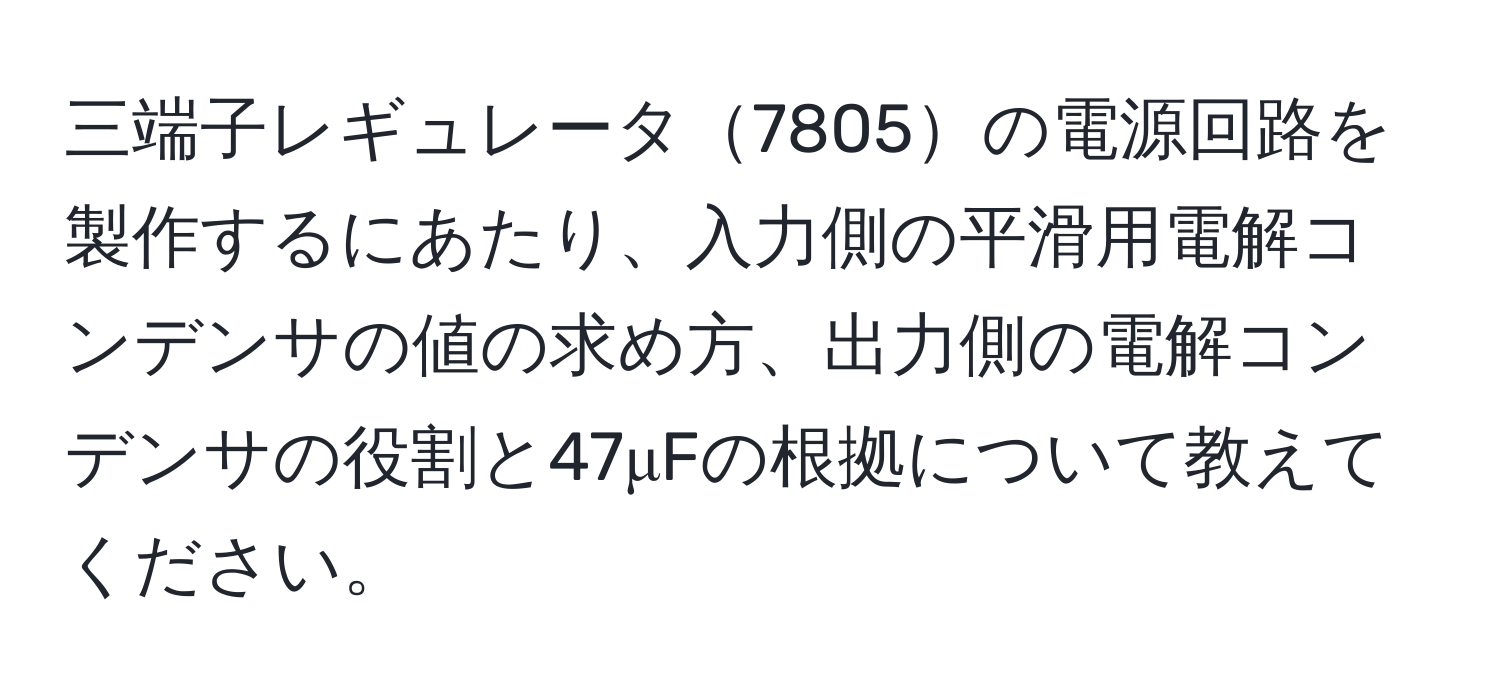 三端子レギュレータ7805の電源回路を製作するにあたり、入力側の平滑用電解コンデンサの値の求め方、出力側の電解コンデンサの役割と47μFの根拠について教えてください。