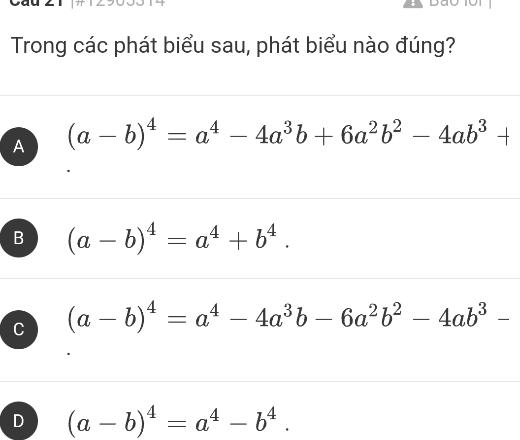 Trong các phát biểu sau, phát biểu nào đúng?
A (a-b)^4=a^4-4a^3b+6a^2b^2-4ab^3+
B (a-b)^4=a^4+b^4.
C (a-b)^4=a^4-4a^3b-6a^2b^2-4ab^3-
D (a-b)^4=a^4-b^4.