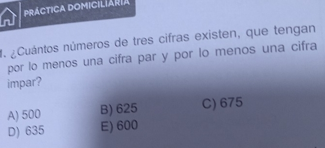 PRÁCTICA DOMICILIARIa
n
1. ¿Cuántos números de tres cifras existen, que tengan
por lo menos una cifra par y por lo menos una cifra
impar?
A) 500 B) 625 C) 675
D) 635 E) 600