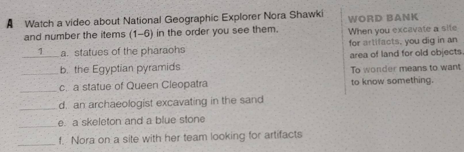 A Watch a video about National Geographic Explorer Nora Shawki WORD BANK
and number the items (1-6) in the order you see them.
When you excavate a site
_1 a. statues of the pharaohs for artifacts, you dig in an
area of land for old objects.
_b. the Egyptian pyramids
To wonder means to want
_c. a statue of Queen Cleopatra to know something.
_d. an archaeologist excavating in the sand
_e. a skeleton and a blue stone
_f. Nora on a site with her team looking for artifacts