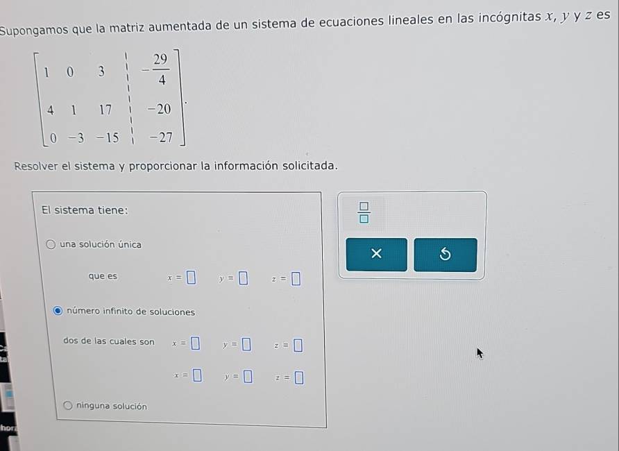 Supongamos que la matriz aumentada de un sistema de ecuaciones lineales en las incógnitas x, y y z es
Resolver el sistema y proporcionar la información solicitada.
El sistema tiene:
 □ /□  
una solución única
×
que es x=□ y=□ z=□
número infinito de soluciones
dos de las cuales son x=□ y=□ z=□
x=□ y=□ z=□
ninguna solución
hor