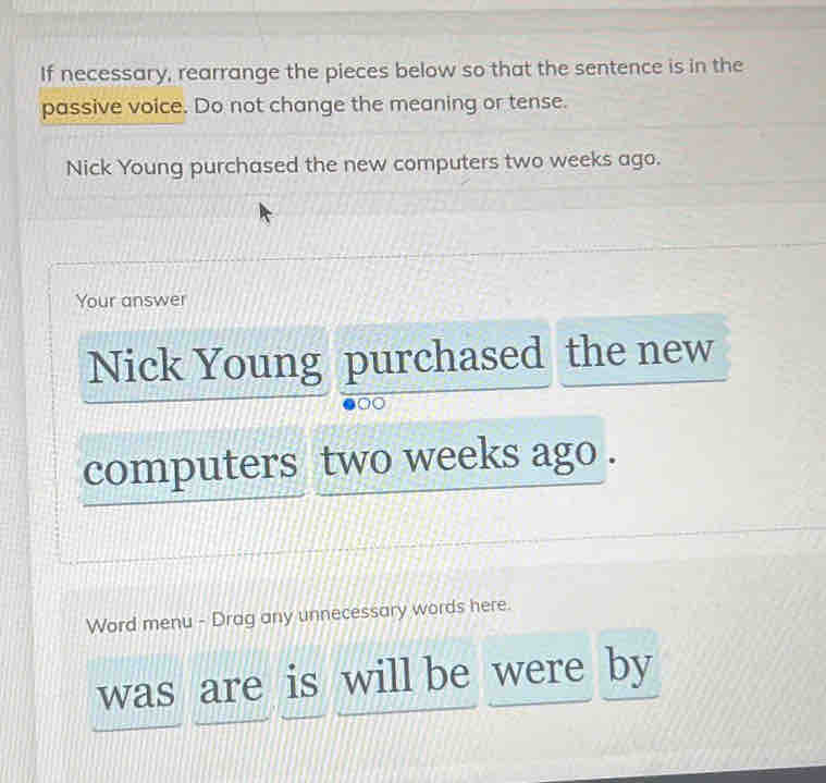 If necessary, rearrange the pieces below so that the sentence is in the 
passive voice. Do not change the meaning or tense. 
Nick Young purchased the new computers two weeks ago. 
Your answer 
Nick Young purchased the new 
computers two weeks ago . 
Word menu - Drag any unnecessary words here. 
was are is will be were by