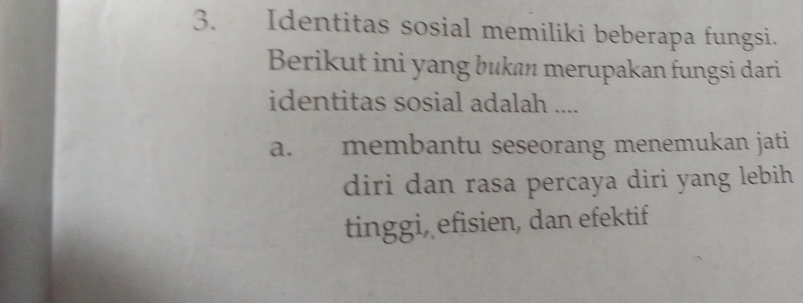 Identitas sosial memiliki beberapa fungsi.
Berikut ini yang bukan merupakan fungsi dari
identitas sosial adalah ....
a. membantu seseorang menemukan jati
diri dan rasa percaya diri yang lebih 
tinggi, efisien, dan efektif