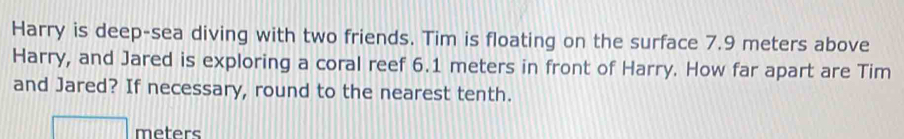 Harry is deep-sea diving with two friends. Tim is floating on the surface 7.9 meters above 
Harry, and Jared is exploring a coral reef 6.1 meters in front of Harry. How far apart are Tim 
and Jared? If necessary, round to the nearest tenth.
meters