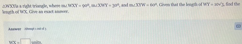 △ WXY is a right triangle, where m∠ WXY=90^0, m∠ XWY=30^0 , and m∠ XYW=60°. Given that the length of WY=10sqrt(3);, find the 
length of WX. Give an exact answer. 
Answer Attempt 1 out of 3
WX=□ units.