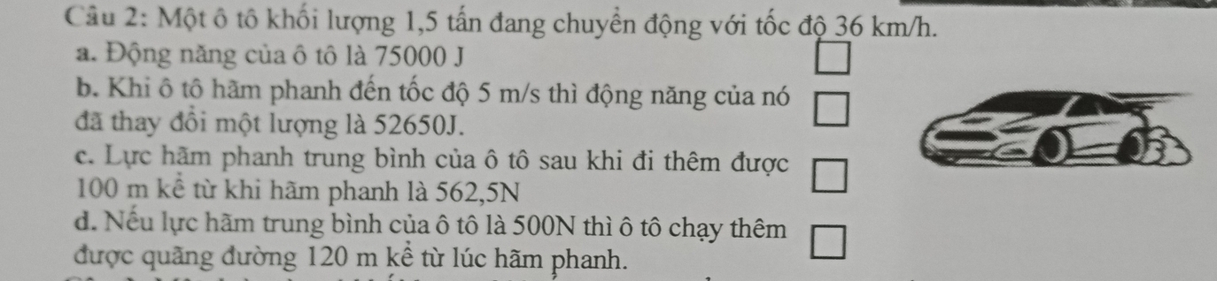 Một ô tô khối lượng 1,5 tấn đang chuyển động với tốc độ 36 km/h.
a. Động năng của ô tô là 75000 J
b. Khi ô tô hãm phanh đến tốc độ 5 m/s thì động năng của nó
đã thay đồi một lượng là 52650J.
c. Lực hãm phanh trung bình của ô tô sau khi đi thêm được
100 m kể từ khi hãm phanh là 562,5N
d. Nếu lực hãm trung bình của ô tô là 500N thì ô tô chạy thêm
được quãng đường 120 m kể từ lúc hãm phanh.