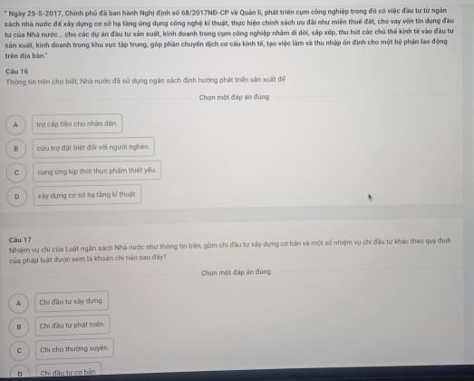 Ngày 25-5-2017, Chính phủ đã ban hành Nghị định số 68/2017NĐ-CP về Quản lí, phát triển cụm công nghiệp trong đó có việc đầu tư từ ngân
sách nhà nước để xây dựng cơ sở hạ tăng ứng dụng công nghệ kĩ thuật, thực hiện chính sách ưu đãi như miên thuế đất, cho vay vốn tin dụng đầu
tư của Nhà nước... cho các dự án đầu tư sản xuất, kinh doanh trong cụm công nghiệp nhằm di dời, sắp xếp, thu hút các chủ thế kinh tế vào đầu tư
sản xuất, kinh doanh trong khu vực tập trung, góp phần chuyến dịch cơ cấu kinh tế, tạo việc làm và thu nhập ốn định cho một bộ phận lao động
trên địa bàn.'
Câu 16
Thông tin trên cho biết, Nhà nước đã sử dụng ngân sách định hướng phát triển sản xuất đế
Chọn một đáp án đúng
A trợ cấp tiền cho nhân dân
B cứu trợ đặt biệt đối với người nghèo.
c cung ứng kịp thời thực phẩm thiết yếu.
D xây dụng cơ sở hạ tầng kĩ thuật.
Câu 17
Nhiệm vụ chi của Luật ngân sách Nhà nước như thông tin trên, gồm chi đầu tư xây dựng cơ bản và một số nhiệm vụ chi đầu tư khác theo quy định
của pháp luật được xem là khoán chi nào sau đây?
Chọn một đáp án đúng
A Chi đầu tư xây dựng.
B Chi đầu tư phát triển
C Chi cho thường xuyên.
D Chi đầu tự cơ bản