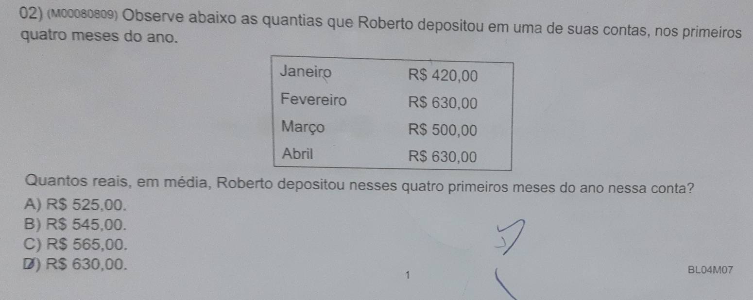 (мεεοεεεθ) Observe abaixo as quantias que Roberto depositou em uma de suas contas, nos primeiros
quatro meses do ano.
Quantos reais, em média, Roberto depositou nesses quatro primeiros meses do ano nessa conta?
A) R$ 525,00.
B) R$ 545,00.
C) R$ 565,00.
D) R$ 630,00.
BL04M07