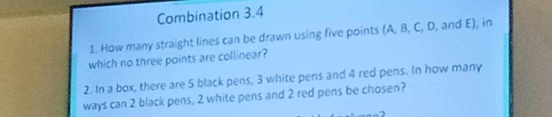 Combination 3.4 
1. How many straight lines can be drawn using five points (A, B, C, D, and E), in 
which no three points are collinear? 
2. In a box, there are 5 black pens, 3 white pens and 4 red pens. In how many 
ways can 2 black pens, 2 white pens and 2 red pens be chosen?