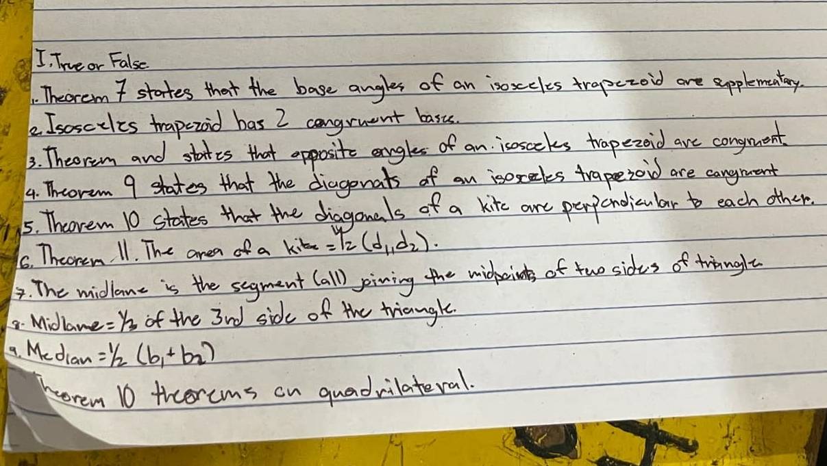 I, Trveor False 
. Theorem 7 states that the base angles of an isoxcles trapezoid are spplementary. 
e Isosciles trapezod bas 2 congruent basts. 
3. Theorem and states that opposite angles of an isnsecks trapezoid are congment 
4. Thoram 9 shates that the diagenats of an isoxectes trapsezoid are cangmant 
5. Theorem 10 states that the dhiagonals of a kitec are perponodicular to each other 
6. Theorem 11. The area of a kite =12(d_1,d_2). 
4. The midlome is the segment (all) pining the midherins of two sides of twinglt 
8. Midlame =Y_3 of the 3nd side of the triangle. 
a. Median =1/2(b_1+b_2)
morem 10 ticercms on quadvilateral.