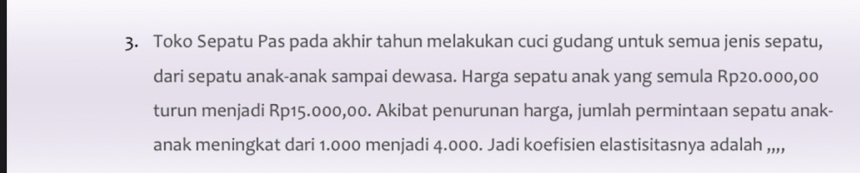 Toko Sepatu Pas pada akhir tahun melakukan cuci gudang untuk semua jenis sepatu, 
dari sepatu anak-anak sampai dewasa. Harga sepatu anak yang semula Rp20.000,00
turun menjadi Rp15.000,00. Akibat penurunan harga, jumlah permintaan sepatu anak- 
anak meningkat dari 1.000 menjadi 4.000. Jadi koefisien elastisitasnya adalah ,,,,