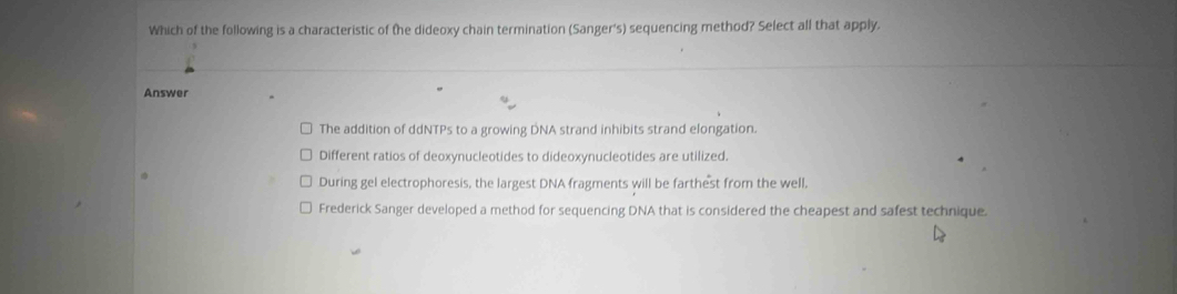 Which of the following is a characteristic of the dideoxy chain termination (Sanger's) sequencing method? Select all that apply.
Answer
The addition of ddNTPs to a growing DNA strand inhibits strand elongation.
Different ratios of deoxynucleotides to dideoxynucleotides are utilized.
During gel electrophoresis, the largest DNA fragments will be farthest from the well,
Frederick Sanger developed a method for sequencing DNA that is considered the cheapest and safest technique.