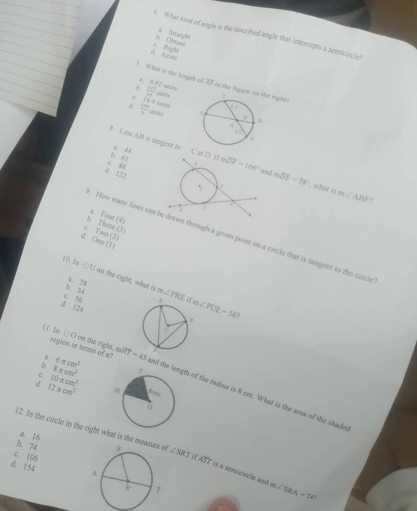 a. Straight
6. What kind of angle is the inscribed angle that intercepts a semicircle
b. Obtuse
c. Right
d. Acute
7. What is the length c foverline AS in the figure oe right?
a. 6.92 units
b.  117/10  units
14.4 units 
d  130/9 w nits
8. Line AB is tangent to
a. 44
b. 61
C at and moverline DE=78°
c. 88
d. 122
, what is m∠ ABF ?
a. Four (4)
b. Three (3)
c. Two (2)
How many lines can  through a given point on a circle that is tangent to the circle
d. One (1)
10. In odot U on the right, what is m∠ PRE
a. 28
b. 34
c. 56
d. 124
m∠ PUE=56 ?
11. In 
O on the right,
a. 6π cm^2
b. 8π cm^2
c. 10π cm^2
region in terms of π? moverline HT=45 nd thegth of the radius is 8 cm. What is the area of the shade
d. 12π cm^2
12. In the circle in the right what is the mea ∠ SRT
a. 16
b. 74
c. 106if overline AST is a semicircle and
d. 154
m∠ SRA=74 ,