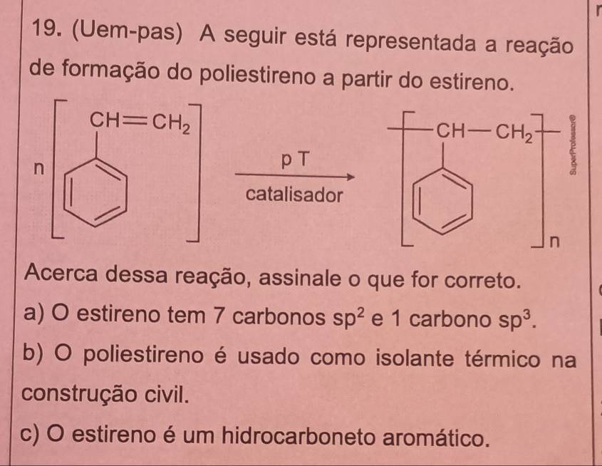 (Uem-pas) A seguir está representada a reação
de formação do poliestireno a partir do estireno.
p T
catalisador
Acerca dessa reação, assinale o que for correto.
a) O estireno tem 7 carbonos sp^2 e 1 carbono sp^3.
b) O poliestireno é usado como isolante térmico na
construção civil.
c) O estireno é um hidrocarboneto aromático.