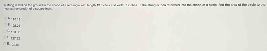 A string is laid on the ground in the shape of a rectangle with length 13 inches and width 7 inches. If the string is then reformed into the shape of a circle, find the area of the circle to the
nearest hundredth of a square inch.
A 126.19
B. 125.03
C. 123.96
D. 127.32
E - 122.81