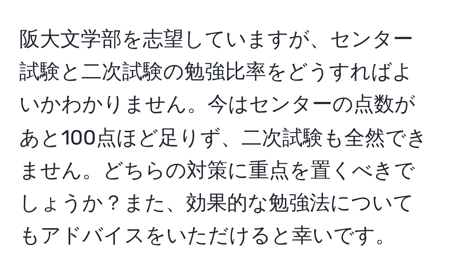 阪大文学部を志望していますが、センター試験と二次試験の勉強比率をどうすればよいかわかりません。今はセンターの点数があと100点ほど足りず、二次試験も全然できません。どちらの対策に重点を置くべきでしょうか？また、効果的な勉強法についてもアドバイスをいただけると幸いです。