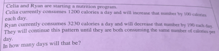 Celia and Ryan are starting a nutrition program.
Celia currently consumes 1200 calories a day and will increase that number by 100 calories
each day.
Ryan currently consumes 3230 calories a day and will decrease that number by 190 each day.
They will continue this pattern until they are both consuming the same number of calories per
day.
In how many days will that be?