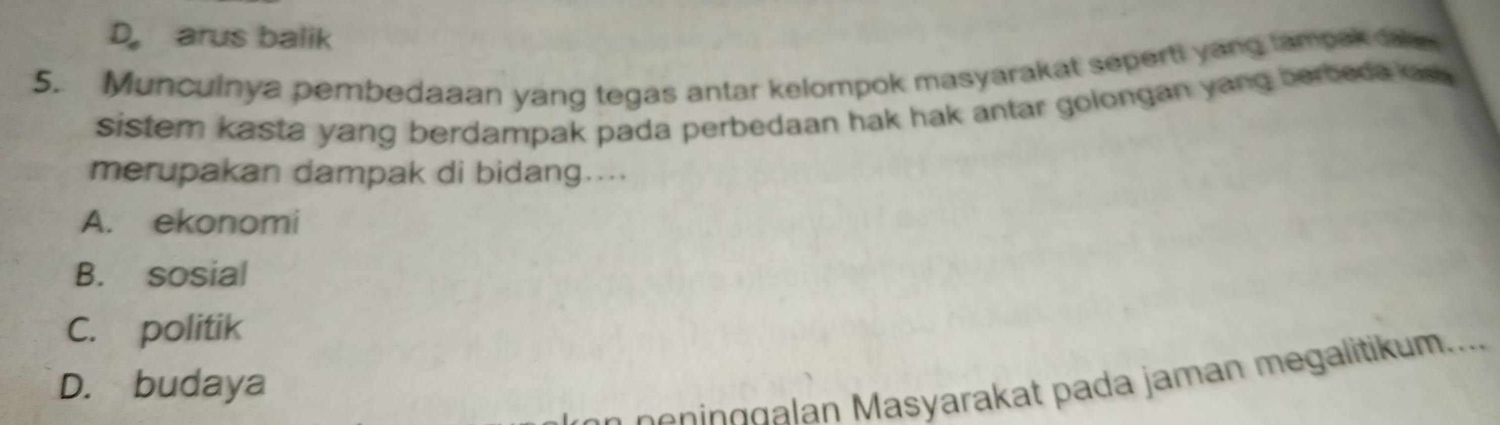 D。 arus balik
5. Munculnya pembedaaan yang tegas antar kelompok masyarakat seperti yang tampak cal
sistem kasta yang berdampak pada perbedaan hak hak antar golongan yang berbeda os 
merupakan dampak di bidang....
A. ekonomi
B. sosial
C. politik
D. budaya
n g asyarakat pada jaman m egalitikum....