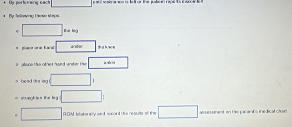 By performing each until resistance is felt or the patient reports discomfor 
By following these steps: 
。 the leg 
o place one hand under the knee 
o place the other hand under the ankle 
bend the leg 
straighten the leg°
。 x_1+frac =frac  ROM bilaterally and record the results of the assessment on the patient's medical chart